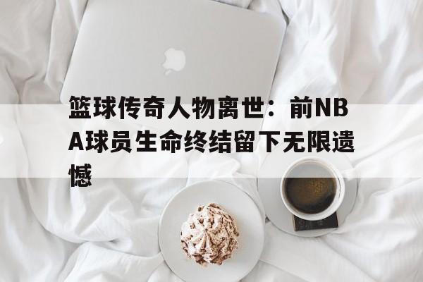 篮球传奇人物离世：前NBA球员生命终结留下无限遗憾的简单介绍