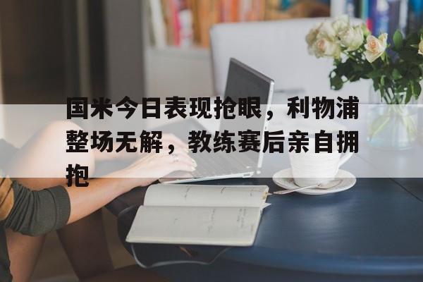 国米今日表现抢眼，利物浦整场无解，教练赛后亲自拥抱